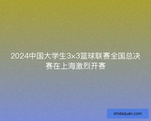 2024中国大学生3×3篮球联赛全国总决赛在上海激烈开赛