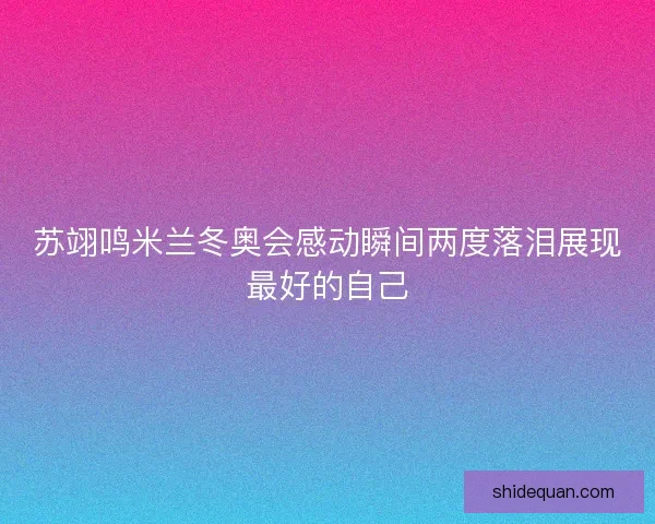 苏翊鸣米兰冬奥会感动瞬间两度落泪展现最好的自己