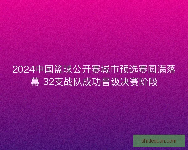 2024中国篮球公开赛城市预选赛圆满落幕 32支战队成功晋级决赛阶段