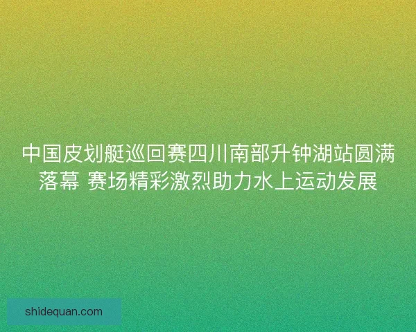 中国皮划艇巡回赛四川南部升钟湖站圆满落幕 赛场精彩激烈助力水上运动发展