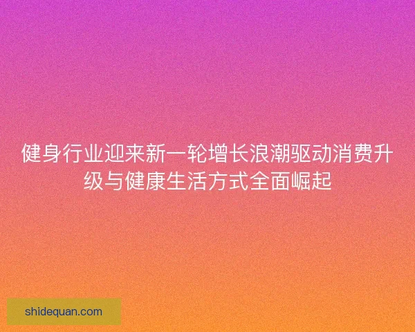 健身行业迎来新一轮增长浪潮驱动消费升级与健康生活方式全面崛起