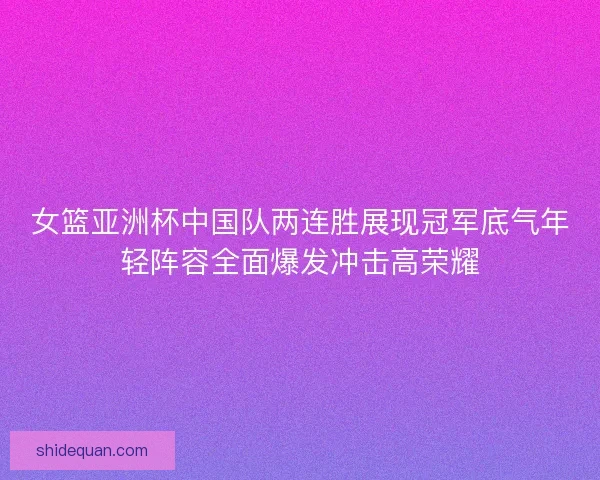 女篮亚洲杯中国队两连胜展现冠军底气年轻阵容全面爆发冲击高荣耀