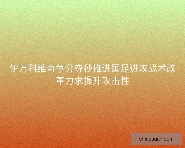 伊万科维奇争分夺秒推进国足进攻战术改革力求提升攻击性