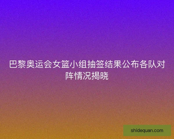 巴黎奥运会女篮小组抽签结果公布各队对阵情况揭晓