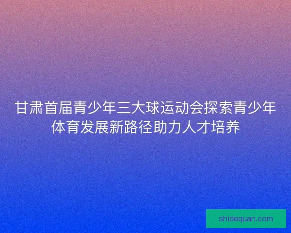 甘肃首届青少年三大球运动会探索青少年体育发展新路径助力人才培养