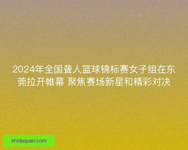 2024年全国聋人篮球锦标赛女子组在东莞拉开帷幕 聚焦赛场新星和精彩对决