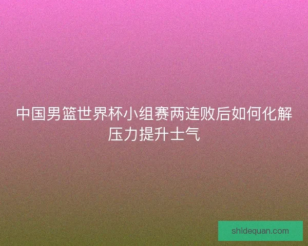 中国男篮世界杯小组赛两连败后如何化解压力提升士气