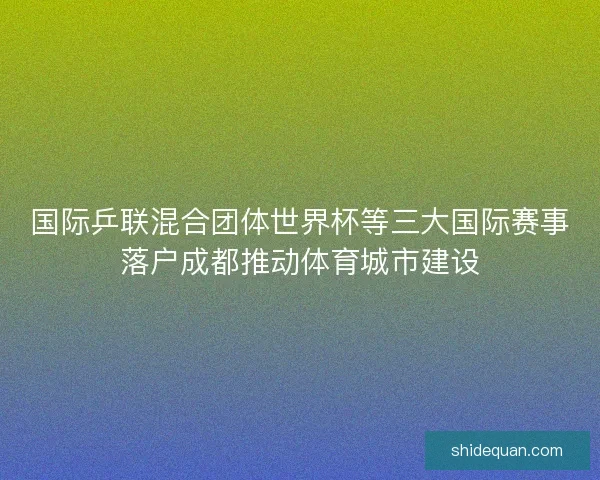 国际乒联混合团体世界杯等三大国际赛事落户成都推动体育城市建设