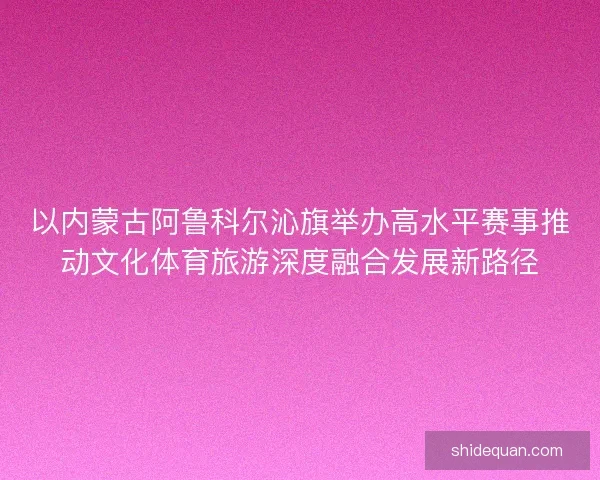 以内蒙古阿鲁科尔沁旗举办高水平赛事推动文化体育旅游深度融合发展新路径