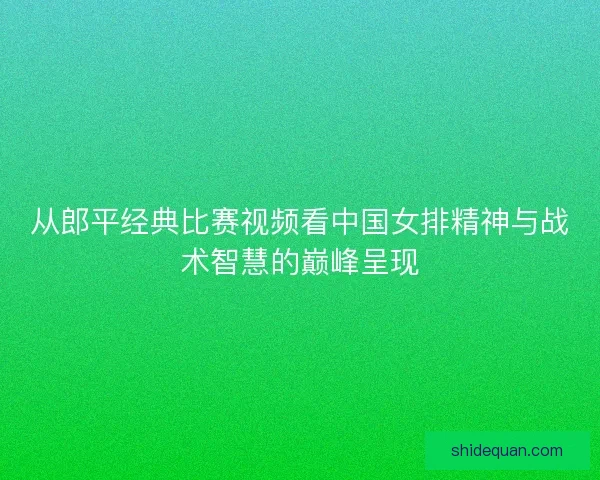 从郎平经典比赛视频看中国女排精神与战术智慧的巅峰呈现
